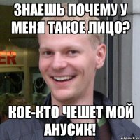 Знаешь почему у меня такое лицо? Кое-кто чешет мой анусик!