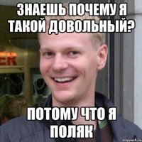 Знаешь почему я такой довольный? Потому что я поляк