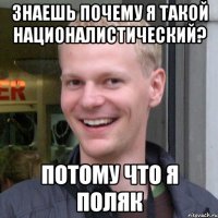 Знаешь почему я такой националистический? Потому что я поляк