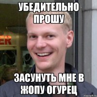 Убедительно прошу Засунуть мне в жопу огурец