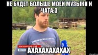 Не будет больше моей музыки и чата:3 АХАХАХАХАХАХ