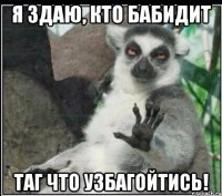 я здаю, кто бабидит таг что узбагойтись!