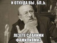 И ОТКУДА ВЫ , БЛ..Ь, ЛЕЗЕТЕ С ТАКИМИ ФАМИЛИЯМИ?