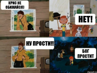 КРИС НЕ ОБИЖАЙСЯ) НЕТ! НУ ПРОСТИ!! БОГ ПРОСТИТ