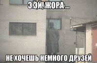 эй, жора не хочешь немного друзей