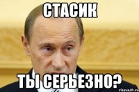 СТАСИК Ты серьезно?