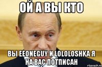 Ой а вы кто вы EeOneGuy и Lololoshka я на вас потписан