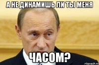 А не динамишь ли ты меня Часом?