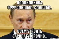 Поликлиника 6???слышал..слышал.. Всем утроить зарплату..срочно...