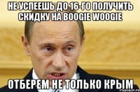 НЕ УСПЕЕШЬ ДО 16-ГО ПОЛУЧИТЬ СКИДКУ НА BOOGIE WOOGIE ОТБЕРЕМ НЕ ТОЛЬКО КРЫМ