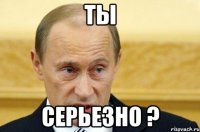 ты серьезно ?