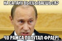 На сатану выебываешься? Чо рамса попутал фраер!