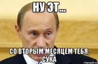 Ну эт... Со вторым месяцем тебя, сука