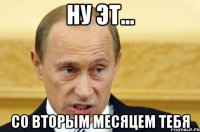 Ну эт... Со вторым месяцем тебя