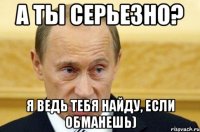 А ты серьезно? я ведь тебя найду, если обманешь)