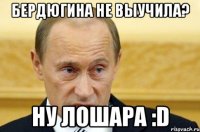 Бердюгина не выучила? Ну лошара :D