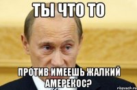 Ты что то против имеешь жалкий амерекос?