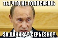 ты что не голосуешь за даника? серьёзно?