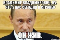 Владимир Владимирович, ну, что у нас сегодня в стране? Он жив.