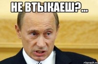 Не втыкаеш?... 