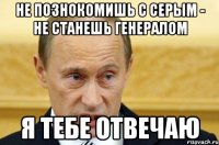 НЕ ПОЗНОКОМИШЬ С СЕРЫМ - НЕ СТАНЕШЬ ГЕНЕРАЛОМ Я ТЕБЕ ОТВЕЧАЮ