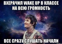 Вхерачил Wake up в классе на всю громкость Все сразу слушать начали