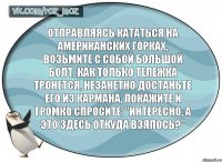 Отправляясь кататься на американских горках, возьмите с собой большой болт. Как только тележка тронется, незанетно достаньте его из кармана, покажите и громко спросите: "Интересно, а это здесь откуда взялось?"