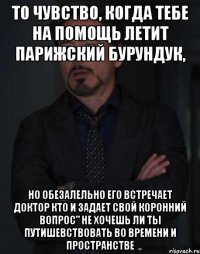 То чувство, когда тебе на помощь летит парижский бурундук, Но обезалельно его встречает Доктор кто и задает свой коронний вопрос" не хочешь ли ты путишевствовать во времени и пространстве