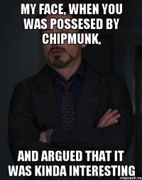 My face, when you was possesed by chipmunk, And argued that it was kinda interesting
