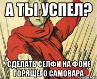 а ты успел? сделать селфи на фоне горящего самовара