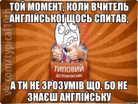 Той момент, коли вчитель англійської щось спитав, а ти не зрозумів що, бо не знаєш англійську