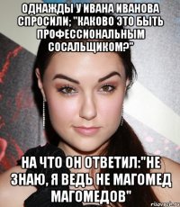 Однажды у Ивана Иванова спросили; "Каково это быть профессиональным сосальщиком?" На что он ответил:"Не знаю, я ведь не Магомед Магомедов"