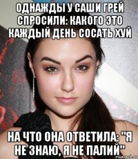 однажды у саши грей спросили: какого это каждый день сосать хуй на что она ответила: "я не знаю, я не палий"