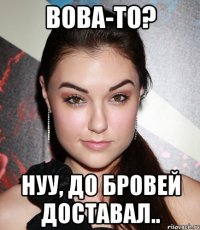 Вова-то? Нуу, до бровей доставал..