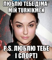 люблю тебе Діма* мій TurnikMen P.S. люблю тебе і спорт)