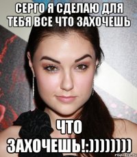 Серго я сделаю для тебя все что захочешь что захочешь!:))))))))