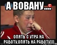 А вовану.... Опять с утра на работу,опять на работу)))