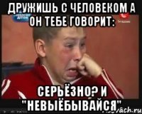 Дружишь с человеком а он тебе говорит: Серьёзно? И "невыёбывайся"