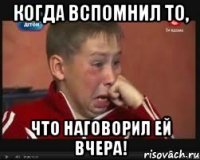 Когда вспомнил то, Что наговорил ей вчера!