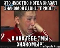 Это чувство, когда сказал знакомой девке: "Привет". А она тебе: "Мы знакомы?"