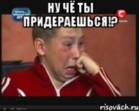 ну чё ты придераешься!? 