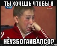 Ты хочешь чтобы я Неузбогаивалсо?