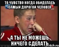 то чувство когда обиделась самый дорогой человек а ты не можешь ничего сделать