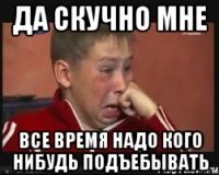 да скучно мне все время надо кого нибудь подъебывать