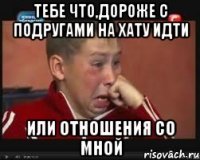 тебе что,дороже с подругами на хату идти или отношения со мной