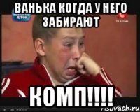 Ванька когда у него забирают КОМП!!!!