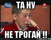 ТА НУ НЕ ТРОГАЙ !!