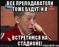 Все преподаватели тоже будут, и я встретимся на стадионе!