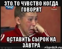 Это то чувство когда говорят оставить сырок на завтра