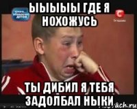 ыыыыы где я нохожусь ты дибил я тебя задолбал ныки